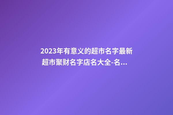 2023年有意义的超市名字最新 超市聚财名字店名大全-名学网-第1张-店铺起名-玄机派